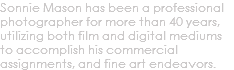 Sonnie Mason has been a professional photographer for more than 40 years, utilizing both film and digital mediums to accomplish his commercial assignments, and fine art endeavors.